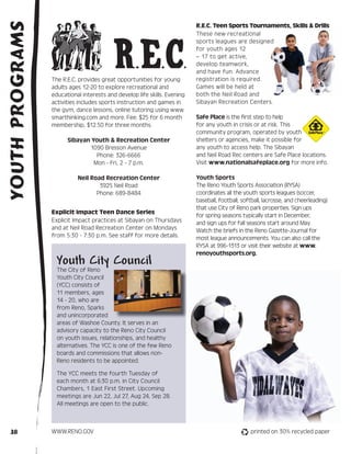 YOUTH PROGRAMS                                                            R.E.C. Teen Sports Tournaments, Skills & Drills




                                          R.E.C.
                                                                          These new recreational
                                                                          sports leagues are designed
                                                                          for youth ages 12
                                                                          – 17 to get active,
                                                                          develop teamwork,
                                                                          and have fun. Advance
                 The R.E.C. provides great opportunities for young        registration is required.
                 adults ages 12-20 to explore recreational and            Games will be held at
                 educational interests and develop life skills. Evening   both the Neil Road and
                 activities includes sports instruction and games in      Sibayan Recreation Centers.
                 the gym, dance lessons, online tutoring using www.
                 smarthinking.com and more. Fee: $25 for 6 month          Safe Place is the first step to help
                 membership, $12.50 for three months.                     for any youth in crisis or at risk. This
                                                                          community program, operated by youth                   SM




                       Sibayan Youth & Recreation Center                  shelters or agencies, make it possible for
                              1090 Bresson Avenue                         any youth to access help. The Sibayan
                                 Phone: 326-6666                          and Neil Road Rec centers are Safe Place locations.
                                Mon - Fri, 2 - 7 p.m.                     Visit www.nationalsafeplace.org for more info.

                           Neil Road Recreation Center                    Youth Sports
                                   3925 Neil Road                         The Reno Youth Sports Association (RYSA)
                                  Phone: 689-8484                         coordinates all the youth sports leagues (soccer,
                                                                          baseball, football, softball, lacrosse, and cheerleading)
                                                                          that use City of Reno park properties. Sign ups
                 Explicit Impact Teen Dance Series
                                                                          for spring seasons typically start in December,
                 Explicit Impact practices at Sibayan on Thursdays        and sign ups for fall seasons start around May.
                 and at Neil Road Recreation Center on Mondays            Watch the briefs in the Reno Gazette-Journal for
                 from 5:30 - 7:30 p.m. See staff for more details.        most league announcements. You can also call the
                                                                          RYSA at 996-1313 or visit their website at www.
                                                                          renoyouthsports.org.
                   Youth City Council
                   The City of Reno
                   Youth City Council
                   (YCC) consists of
                   11 members, ages
                   14 - 20, who are
                   from Reno, Sparks
                   and unincorporated
                   areas of Washoe County. It serves in an
                   advisory capacity to the Reno City Council
                   on youth issues, relationships, and healthy
                   alternatives. The YCC is one of the few Reno
                   boards and commissions that allows non-
                   Reno residents to be appointed.

                   The YCC meets the fourth Tuesday of
                   each month at 6:30 p.m. in City Council
                   Chambers, 1 East First Street. Upcoming
                   meetings are Jun 22, Jul 27, Aug 24, Sep 28.
                   All meetings are open to the public.



  38             WWW.RENO.GOV                                                                    printed on 30% recycled paper
 