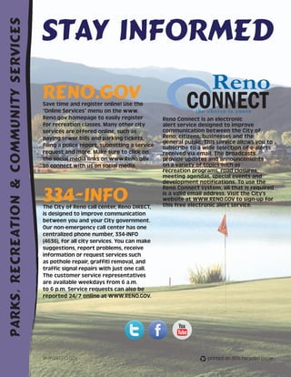 Stay Informed
Parks, Recreation & Community Services




                                         RENO.GOV
                                         Save time and register online! Use the
                                         “Online Services” menu on the www.
                                         Reno.gov homepage to easily register           Reno Connect is an electronic
                                         for recreation classes. Many other city        alert service designed to improve
                                         services are offered online, such as           communication between the City of
                                         paying sewer bills and parking tickets,        Reno, citizens, businesses and the
                                                                                        general public. This service allows you to
                                         filing a police report, submitting a service   subscribe to a wide selection of e-alerts
                                         request and more. Make sure to click on        received via email. The broadcasts
                                         the social media links on www.Reno.gov         provide updates and announcements
                                         to connect with us on social media.            on a variety of topics such as
                                                                                        recreation programs, road closures,
                                                                                        meeting agendas, special events and
                                                                                        development notifications. To use the


                                         334-INFO
                                                                                        Reno Connect system, all that is required
                                                                                        is a valid email address. Visit the City’s
                                                                                        website at WWW.RENO.GOV to sign-up for
                                         The City of Reno call center, Reno DIRECT,     this free electronic alert service.
                                         is designed to improve communication
                                         between you and your City government.
                                         Our non-emergency call center has one
                                         centralized phone number, 334-INFO
                                         (4636), for all city services. You can make
                                         suggestions, report problems, receive
                                         information or request services such
                                         as pothole repair, graffiti removal, and
                                         traffic signal repairs with just one call.
                                         The customer service representatives
                                         are available weekdays from 6 a.m.
                                         to 6 p.m. Service requests can also be
                                         reported 24/7 online at WWW.RENO.GOV.




    40                                   WWW.RENO.GOV                                                    printed on 30% recycled paper
 