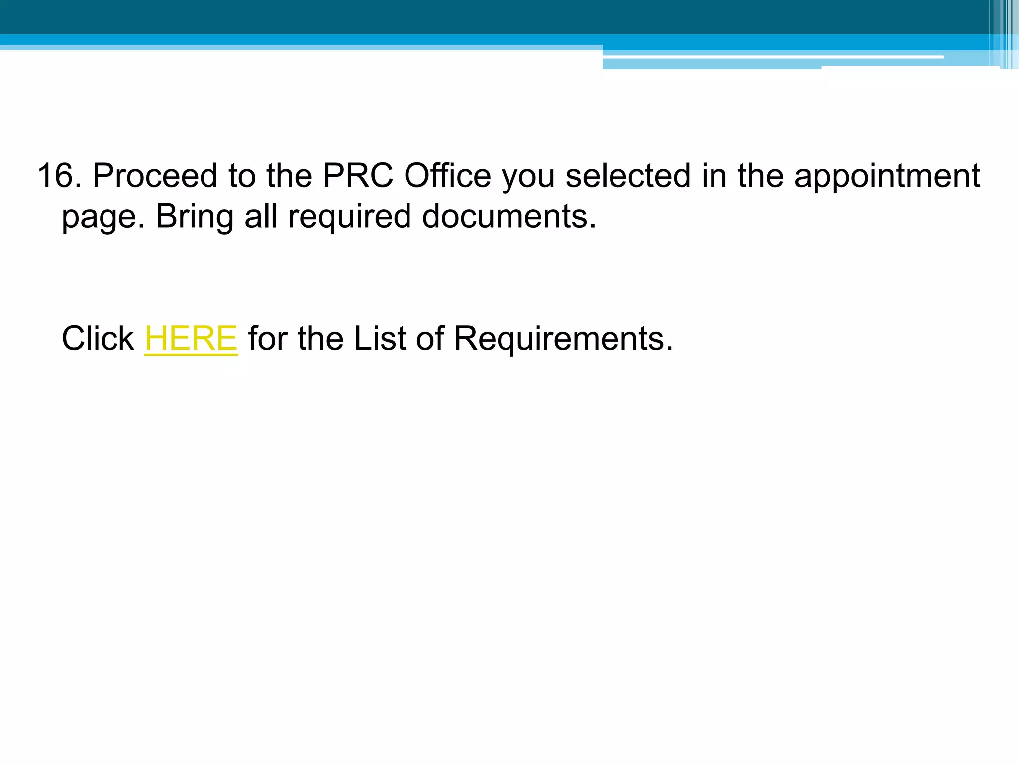 16. Proceed to the PRC Office you selected in the appointment
page. Bring all required documents.
Click HERE for the List of Requirements.
 