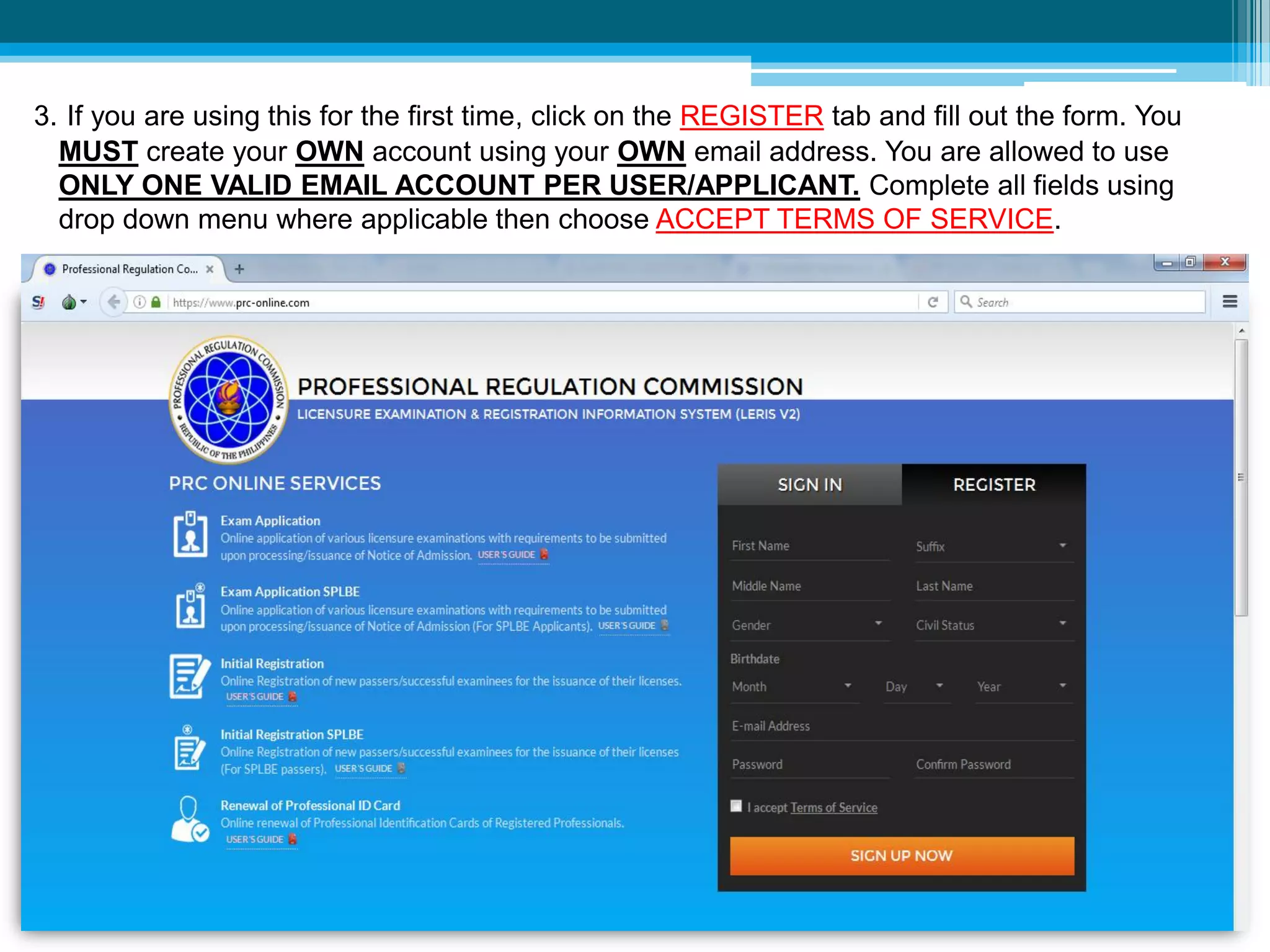 3. If you are using this for the first time, click on the REGISTER tab and fill out the form. You
MUST create your OWN account using your OWN email address. You are allowed to use
ONLY ONE VALID EMAIL ACCOUNT PER USER/APPLICANT. Complete all fields using
drop down menu where applicable then choose ACCEPT TERMS OF SERVICE.
 
