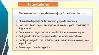 Estercolero:
 El tamaño depende de la cantidad y tipo de animales
 Una vez lleno dejar en reposo 6 meses para continuar la
degradación
 Debe estar en lugar donde no contamine el suelo o el agua
 En lugar de fácil acceso para evitar derrames o accidente
 En lugar alejado del público para evitar malos olores, mal
aspecto, etc.
 Sólo arrojar materia orgánica.
Recomendaciones de manejo y funcionamiento:
 