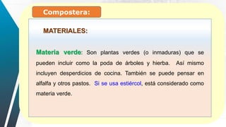 Materia verde: Son plantas verdes (o inmaduras) que se
pueden incluir como la poda de árboles y hierba. Así mismo
incluyen desperdicios de cocina. También se puede pensar en
alfalfa y otros pastos. Si se usa estiércol, está considerado como
materia verde.
MATERIALES:
Compostera:
 