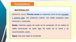 Materia seca: Plantas secas (o maduras) como lo son cereales
y granos paja. Así podemos cultivar con doble propósito para
consumo y composta.
Suelo: Usamos capas de suelo en la composta. Si se realiza la
doble excavación se quita algo de suelo de la cama y es
recomendable usarlo.
Agua: Hay que regar la composta.
MATERIALES:
Compostera:
 