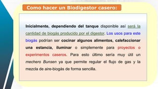 Como hacer un Biodigestor casero:
Inicialmente, dependiendo del tanque disponible así será la
cantidad de biogás producido por el digestor. Los usos para este
biogás podrían ser cocinar algunos alimentos, calefaccionar
una estancia, iluminar o simplemente para proyectos o
experimentos caseros. Para esto último sería muy útil un
mechero Bunsen ya que permite regular el flujo de gas y la
mezcla de aire-biogás de forma sencilla.
 