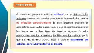ESTIERCOL:
A menudo en granjas se utiliza el estiércol que se obtiene de los
animales como abono para las plantaciones hortofrutícolas, pero el
no adecuado almacenamiento de este producto orgánico en
estercoleros controlados puede llevar a que en su interior proliferen
las larvas de muchos tipos de insectos, algunos de ellos
perjudiciales para los animales y también para los cultivos, por lo
que ES NECESARIO COMO llevar a cabo el tratamiento del
estiércol para evitar las larvas de insecto.
 
