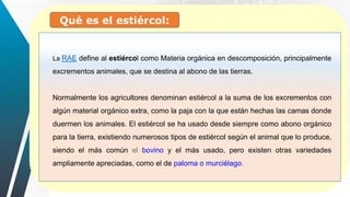 Qué es el estiércol:
La RAE define al estiércol como Materia orgánica en descomposición, principalmente
excrementos animales, que se destina al abono de las tierras.
Normalmente los agricultores denominan estiércol a la suma de los excrementos con
algún material orgánico extra, como la paja con la que están hechas las camas donde
duermen los animales. El estiércol se ha usado desde siempre como abono orgánico
para la tierra, existiendo numerosos tipos de estiércol según el animal que lo produce,
siendo el más común el bovino y el más usado, pero existen otras variedades
ampliamente apreciadas, como el de paloma o murciélago.
 