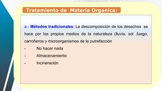 a.- Métodos tradicionales: La descomposición de los desechos se
hace por los propios medios de la naturaleza (lluvia, sol ,fuego,
carroñeros y microorganismos de la putrefacción
- No hacer nada
- Almacenamiento
- Incineración
Tratamiento de Materia Organica:
 
