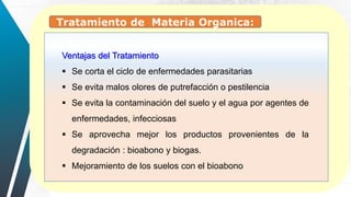 Ventajas del Tratamiento
 Se corta el ciclo de enfermedades parasitarias
 Se evita malos olores de putrefacción o pestilencia
 Se evita la contaminación del suelo y el agua por agentes de
enfermedades, infecciosas
 Se aprovecha mejor los productos provenientes de la
degradación : bioabono y biogas.
 Mejoramiento de los suelos con el bioabono
Tratamiento de Materia Organica:
 