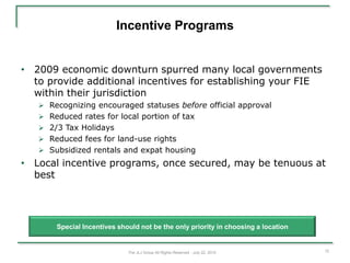Incentive Programs


• 2009 economic downturn spurred many local governments
  to provide additional incentives for establishing your FIE
  within their jurisdiction
    Recognizing encouraged statuses before official approval
    Reduced rates for local portion of tax
    2/3 Tax Holidays
    Reduced fees for land-use rights
    Subsidized rentals and expat housing
• Local incentive programs, once secured, may be tenuous at
  best




       Special Incentives should not be the only priority in choosing a location


                             The JLJ Group All Rights Reserved - July 22, 2010     12
 