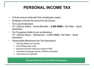 PERSONAL INCOME TAX

•   Full tax amount deducted from employee’s salary
•   Employer submits the amount to tax bureau
•   For Local Employees
    IIT = [Gross Salary – Social Benefits – 3,500 RMB] x Tax Rate – Quick
    Deduction
•   For Foreigners liable to tax contributions
    IIT = [Gross Salary – Allowances – 4,800 RMB] x Tax Rate – Quick
    Deduction
•   Reasonable Allowances (for Tax Exemption)
        Housing, Meals and Laundry
        One-off Relocation costs
        Business trip both inside and outside of PRC
        Expatriate’s language training, Children’s education
        Home leave for expatriate


                    Employer Must Pay IIT On Behalf of Employees
 