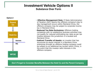 Investment Vehicle Options II
                               Substance Over Form


Option 2
                                • Effective Management Rule: If State Administration
   Parent                         of Taxation (SAT) deems the offshore company’s day to
    Co                            day management occurs within Mainland China, the
                                  offshore company may be subject to corporate income
                                  tax in Mainland China
                                • Reduced Tax Rate Exclusions: Offshore holding
                                  companies with no substantive business activities may
                                  not qualify for reduced withholding tax rates as per tax
   Hold Co
                                  treaties between the jurisdiction it is located and
                                  Mainland China
           Overseas             • Indirect Transfer of Assets: an investor that has
                                  structured its equity interest in a Mainland China
           PRC                    enterprise through an offshore holding company could
                                  be subject to an additional tax burden within China, in
                                  the event that the investor sells interests in the
                                  offshore company

    WFOE



      Don’t Forget to Consider Benefits Between the Hold Co and the Parent Company


                               The JLJ Group All Rights Reserved - July 22, 2010             3
 