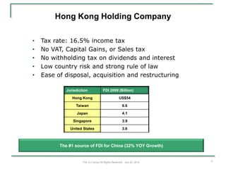 Hong Kong Holding Company

•   Tax rate: 16.5% income tax
•   No VAT, Capital Gains, or Sales tax
•   No withholding tax on dividends and interest
•   Low country risk and strong rule of law
•   Ease of disposal, acquisition and restructuring

             Jurisdiction              FDI 2009 (Billion)

                Hong Kong                            US$54

                  Taiwan                                6.6

                  Japan                                 4.1

                Singapore                               3.9

               United States                            3.6



          The #1 source of FDI for China (32% YOY Growth)


                      The JLJ Group All Rights Reserved - July 22, 2010   5
 