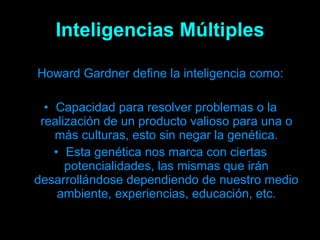 Inteligencias Múltiples Howard Gardner define la inteligencia como: Capacidad para resolver problemas o la realización de un producto valioso para una o más culturas, esto sin negar la genética. Esta genética nos marca con ciertas potencialidades, las mismas que irán desarrollándose dependiendo de nuestro medio ambiente, experiencias, educación, etc. 