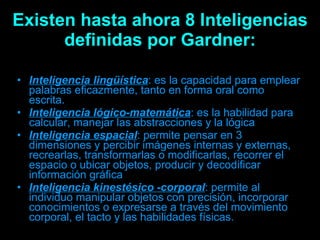Existen hasta ahora 8 Inteligencias definidas por Gardner: Inteligencia lingüística : es la capacidad para emplear palabras eficazmente, tanto en forma oral como escrita.  Inteligencia lógico-matemática : es la habilidad para calcular, manejar las abstracciones y la lógica  Inteligencia espacial : permite pensar en 3 dimensiones y percibir imágenes internas y externas, recrearlas, transformarlas o modificarlas, recorrer el espacio o ubicar objetos, producir y decodificar información gráfica  Inteligencia kinestésico -corporal : permite al individuo manipular objetos con precisión, incorporar conocimientos o expresarse a través del movimiento corporal, el tacto y las habilidades físicas.  