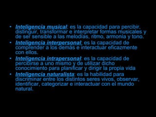 Inteligencia musical : es la capacidad para percibir, distinguir, transformar e interpretar formas musicales y de ser sensible a las melodías, ritmo, armonía y tono.  Inteligencia interpersonal :  es la capacidad de comprender a los demás e interactuar eficazmente con ellos.  Inteligencia intrapersonal : es la capacidad de percibirse a uno mismo y de utilizar dicho conocimiento para planificar y dirigir la propia vida  Inteligencia naturalista : es la habilidad para discriminar entre los distintos seres vivos, observar, identificar, categorizar e interactuar con el mundo natural.  
