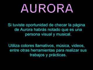 Si tuviste oportunidad de checar la página de Aurora habrás notado que es una persona visual y musical. Utiliza colores llamativos, música, videos, entre otras herramientas para realizar sus trabajos y prácticas. 