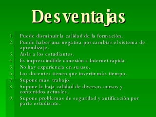 Desventajas Puede disminuir la calidad de la formación. Puede haber una negativa por cambiar el sistema de aprendizaje. Aísla a los estudiantes. Es imprescindible conexión a Internet rápida. No hay experiencia en su uso. Los docentes tienen que invertir más tiempo. Supone más  trabajo. Supone la baja calidad de diversos cursos y contenidos actuales. Supone problemas de seguridad y autificación por parte estudiante. 