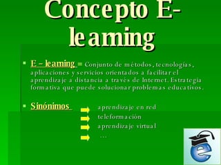 Concepto E-learning E – learning   =   Conjunto de métodos, tecnologías, aplicaciones y servicios orientados a facilitar el aprendizaje a distancia a través de Internet. Estrategia formativa que puede solucionar problemas educativos. Sinónimos  aprendizaje en red teleformación aprendizaje virtual … 