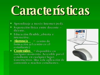 Características Aprendizaje a través Internet (red). Separación física entre docente – dicente. Educación flexible, abierta e interactiva. Alumno/a  =   centro de formación (el centro es el estudiante) Contenidos  =   disponibles en cualquier momento.  Accesible por el estudiante en cualquier lugar. Constructivos. Una sola aplicación de contenido a muchos estudiantes. 