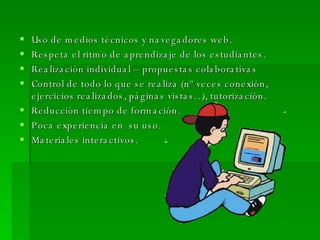 Uso de medios técnicos y navegadores web. Respeta el ritmo de aprendizaje de los estudiantes. Realización individual – propuestas colaborativas Control de todo lo que se realiza (nº veces conexión, ejercicios realizados, páginas vistas…), tutorización. Reducción tiempo de formación. Poca experiencia en  su uso. Materiales interactivos. 