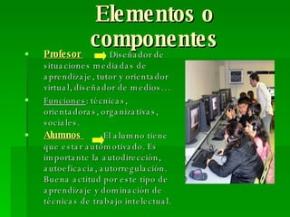 Elementos o componentes Profesor  Diseñador de situaciones mediadas de aprendizaje, tutor y orientador virtual, diseñador de medios…  Funciones : técnicas, orientadoras, organizativas, sociales. Alumnos  El alumno tiene que estar automotivado. Es importante la autodirección, autoeficacia, autorregulación. Buena actitud por este tipo de aprendizaje y dominación de técnicas de trabajo intelectual.   