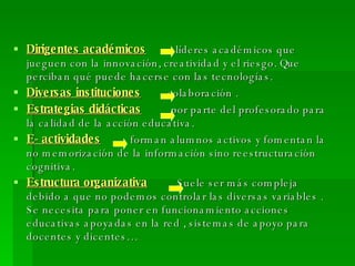 Dirigentes académicos   líderes académicos que jueguen con la innovación, creatividad y el riesgo. Que perciban qué puede hacerse con las tecnologías. Diversas instituciones   colaboración . Estrategias didácticas   por parte del profesorado para la calidad de la acción educativa. E- actividades   forman alumnos activos y fomentan la no memorización de la información sino reestructuración cognitiva. Estructura organizativa   Suele ser más compleja debido a que no podemos controlar las diversas variables . Se necesita para poner en funcionamiento acciones educativas apoyadas en la red , sistemas de apoyo para docentes y dicentes… 