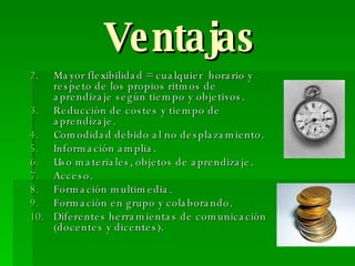 Ventajas Mayor flexibilidad = cualquier  horario y respeto de los propios ritmos de aprendizaje según tiempo y objetivos. Reducción de costes y tiempo de aprendizaje. Comodidad debido al no desplazamiento. Información amplia. Uso materiales, objetos de aprendizaje. Acceso. Formación multimedia. Formación en grupo y colaborando. Diferentes herramientas de comunicación (docentes y dicentes). 