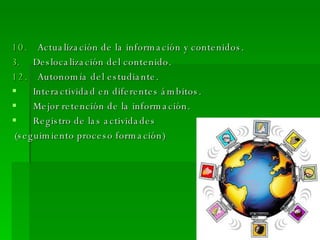 10.   Actualización de la información y contenidos. Deslocalización del contenido. 12.   Autonomía del estudiante. Interactividad en diferentes ámbitos. Mejor retención de la información. Registro de las actividades (seguimiento proceso formación) 
