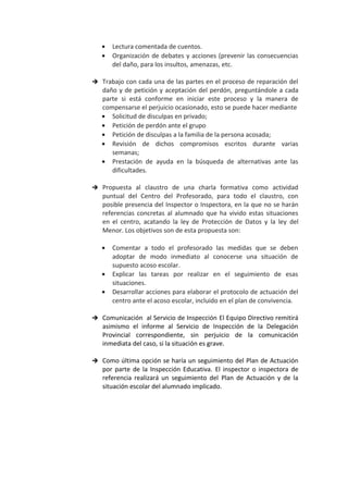 • Lectura comentada de cuentos.
• Organización de debates y acciones (prevenir las consecuencias
del daño, para los insultos, amenazas, etc.
 Trabajo con cada una de las partes en el proceso de reparación del
daño y de petición y aceptación del perdón, preguntándole a cada
parte si está conforme en iniciar este proceso y la manera de
compensarse el perjuicio ocasionado, esto se puede hacer mediante
• Solicitud de disculpas en privado;
• Petición de perdón ante el grupo
• Petición de disculpas a la familia de la persona acosada;
• Revisión de dichos compromisos escritos durante varias
semanas;
• Prestación de ayuda en la búsqueda de alternativas ante las
dificultades.
 Propuesta al claustro de una charla formativa como actividad
puntual del Centro del Profesorado, para todo el claustro, con
posible presencia del Inspector o Inspectora, en la que no se harán
referencias concretas al alumnado que ha vivido estas situaciones
en el centro, acatando la ley de Protección de Datos y la ley del
Menor. Los objetivos son de esta propuesta son:
• Comentar a todo el profesorado las medidas que se deben
adoptar de modo inmediato al conocerse una situación de
supuesto acoso escolar.
• Explicar las tareas por realizar en el seguimiento de esas
situaciones.
• Desarrollar acciones para elaborar el protocolo de actuación del
centro ante el acoso escolar, incluido en el plan de convivencia.
 Comunicación al Servicio de Inspección El Equipo Directivo remitirá
asimismo el informe al Servicio de Inspección de la Delegación
Provincial correspondiente, sin perjuicio de la comunicación
inmediata del caso, si la situación es grave.
 Como última opción se haría un seguimiento del Plan de Actuación
por parte de la Inspección Educativa. El inspector o inspectora de
referencia realizará un seguimiento del Plan de Actuación y de la
situación escolar del alumnado implicado.
 