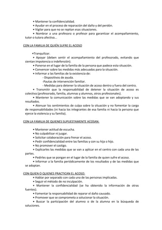 • Mantener la confidencialidad.
• Ayudar en el proceso de reparación del daño y del perdón.
• Vigilar para que no se repitan esas situaciones.
• Nombrar a una profesora o profesor para garantizar el acompañamiento,
tutor o tutora afectiva...
CON LA FAMILIA DE QUIÉN SUFRE EL ACOSO
•Tranquilizar.
• Apoyar (deben sentir el acompañamiento del profesorado, evitando que
sientan impotencia o indefensión).
• Ponerse en el lugar de la familia de la persona que padece esta situación.
• Convencer sobre las medidas más adecuadas para la situación.
• Informar a las familias de la existencia de:
- Dispositivos de ayuda.
-Pautas de intervención familiar.
- Medidas para detener la situación de acoso dentro y fuera del centro.
• Transmitir que la responsabilidad de detener la situación de acoso es
colectiva (profesorado, familia, alumnas y alumnos, otros profesionales).
• Mantener la comunicación sobre las medidas que se van adoptando y sus
resultados.
• Atenuar los sentimientos de culpa sobre la situación y no fomentar la carga
de responsabilidades (ni hacia los integrantes de esa familia ni hacia la persona que
ejerce la violencia y su familia).
CON LA FAMILIA DE QUIENES SUPUESTAMENTE ACOSAN:
• Mantener actitud de escucha.
• No culpabilizar ni juzgar.
• Solicitar colaboración para frenar el acoso.
• Pedir confidencialidad entre las familias y con su hija o hijo.
• No promover el castigo.
• Explicarles las medidas que se van a aplicar en el centro con cada una de las
partes.
• Pedirles que se pongan en el lugar de la familia de quien sufre el acoso.
• Informar a la familia periódicamente de los resultados y de las medidas que
se adoptan.
CON QUIEN O QUIENES PRACTICAN EL ACOSO:
• Hablar por separado con cada una de las personas implicadas.
• Seguir el método de no inculpación.
• Mantener la confidencialidad (se ha obtenido la información de otras
fuentes).
• Fomentar la responsabilidad de reparar el daño causado.
• Promover que se comprometa a solucionar la situación.
• Buscar la participación del alumno o de la alumna en la búsqueda de
soluciones.
 