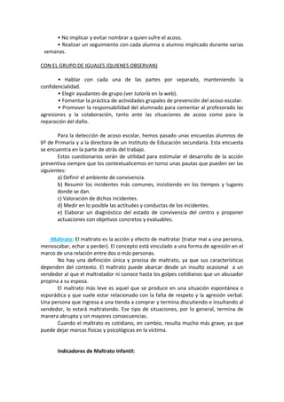 • No implicar y evitar nombrar a quien sufre el acoso.
• Realizar un seguimiento con cada alumna o alumno implicado durante varias
semanas.
CON EL GRUPO DE IGUALES (QUIENES OBSERVAN)
• Hablar con cada una de las partes por separado, manteniendo la
confidencialidad.
• Elegir ayudantes de grupo (ver tutoría en la web).
• Fomentar la práctica de actividades grupales de prevención del acoso escolar.
• Promover la responsabilidad del alumnado para comentar al profesorado las
agresiones y la colaboración, tanto ante las situaciones de acoso como para la
reparación del daño.
Para la detección de acoso escolar, hemos pasado unas encuestas alumnos de
6º de Primaria y a la directora de un Instituto de Educación secundaria. Esta encuesta
se encuentra en la parte de atrás del trabajo.
Estos cuestionarios serán de utilidad para estimular el desarrollo de la acción
preventiva siempre que los contextualicemos en torno unas pautas que pueden ser las
siguientes:
a) Definir el ambiente de convivencia.
b) Resumir los incidentes más comunes, insistiendo en los tiempos y lugares
donde se dan.
c) Valoración de dichos incidentes.
d) Medir en lo posible las actitudes y conductas de los incidentes.
e) Elaborar un diagnóstico del estado de convivencia del centro y proponer
actuaciones con objetivos concretos y evaluables.
-Maltrato: El maltrato es la acción y efecto de maltratar (tratar mal a una persona,
menoscabar, echar a perder). El concepto está vinculado a una forma de agresión en el
marco de una relación entre dos o más personas.
No hay una definición única y precisa de maltrato, ya que sus características
dependen del contexto. El maltrato puede abarcar desde un insulto ocasional a un
vendedor al que el maltratador ni conoce hasta los golpes cotidianos que un abusador
propina a su esposa.
El maltrato más leve es aquel que se produce en una situación espontánea o
esporádica y que suele estar relacionado con la falta de respeto y la agresión verbal.
Una persona que ingresa a una tienda a comprar y termina discutiendo e insultando al
vendedor, lo estará maltratando. Ese tipo de situaciones, por lo general, termina de
manera abrupta y sin mayores consecuencias.
Cuando el maltrato es cotidiano, en cambio, resulta mucho más grave, ya que
puede dejar marcas físicas y psicológicas en la víctima.
Indicadores de Maltrato Infantil:
 