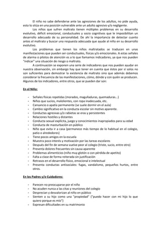 El niño no sabe defenderse ante las agresiones de los adultos, no pide ayuda,
esto lo sitúa en una posición vulnerable ante un adulto agresivo y/o negligente.
Los niños que sufren maltrato tienen múltiples problemas en su desarrollo
evolutivo, déficit emocional, conductuales y socio cognitivos que le imposibilitan un
desarrollo adecuado de su personalidad. De ahí la importancia de detectar cuanto
antes el maltrato y buscar una respuesta adecuada que ayude al niño en su desarrollo
evolutivo.
Los problemas que tienen los niños maltratados se traducen en unas
manifestaciones que pueden ser conductuales, físicas y/o emocionales. A estas señales
de alarma o pilotos de atención es a lo que llamamos indicadores, ya que nos pueden
"indicar" una situación de riesgo o maltrato.
A continuación se exponen una serie de indicadores que nos pueden ayudar en
nuestra observación, sin embargo hay que tener en cuenta que éstos por sí solos no
son suficientes para demostrar la existencia de maltrato sino que además debemos
considerar la frecuencia de las manifestaciones, cómo, dónde y con quién se producen.
Algunos de los indicadores, entre otros, que se pueden dar son:
En el Niño:
- Señales físicas repetidas (morados, magulladuras, quemaduras...)
- Niños que sucios, malolientes, con ropa inadecuada, etc.
- Cansancio o apatía permanente (se suele dormir en el aula)
- Cambio significativo en la conducta escolar sin motivo aparente.
- Conductas agresivas y/o rabietas se eras y persistentes
- Relaciones hostiles y distantes
- Conducta sexual explícita, juego y conocimientos inapropiados para su edad
- Conducta de masturbación en público
- Niño que evita ir a casa (permanece más tiempo de lo habitual en el colegio,
patio o alrededores)
- Tiene pocos amigos en la escuela
- Muestra poco interés y motivación por las tareas escolares
- Después del fin de semana vuelve peor al colegio (triste, sucio, entre otro)
- Presenta dolores frecuentes sin causa aparente
- Problemas alimenticios (niño muy glotón o con pérdida de apetito)
- Falta a clase de forma reiterada sin justificación
- Retrasos en el desarrollo físico, emocional e intelectual
- Presenta conductas antisociales: fugas, vandalismo, pequeños hurtos, entre
otros.
En los Padres y/o Cuidadores:
- Parecen no preocuparse por el niño
- No acuden nunca a las citas y reuniones del colegio
- Desprecian y desvalorizan al niño en público
- Sienten a su hijo como una "propiedad" ("puedo hacer con mi hijo lo que
quiero porque es mío")
- Expresan dificultades en su matrimonio
 