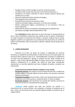 - Recogen y llevan al niño al colegio sin permitir contactos sociales
- Los padres están siempre fuera de casa (nunca tienen tiempo para...)
- Compensan con bienes materiales la escasa relación personal afectiva que
mantiene con sus hijos
- Abusan de substancias tóxicas (alcohol y/o drogas)
- Trato desigual entre los hermanos
- No justifican las ausencias de clase de sus hijos
- Justifican la disciplina rígida y autoritaria en al niño como malvado
- Ofrecen explicaciones ilógicas, contradictorias no con inocentes o bien no
tienen explicación
- Habitualmente utilizan una disciplina inapropiada para la edad del niño
- Son celosos y protegen desmesuradamente al niño.
Estos indicadores pueden observarse en otros casos que no necesariamente se
dan en niños maltratados, la diferencia más notable es que los padres maltratadores
no suelen reconocer la existencia del maltrato y rechazan cualquier tipo de ayuda,
llegando a justificar con argumentos muy variados este tipo de acciones; en cambio los
padres con dificultades suelen reconocerlas y admiten cualquier tipo de ayuda que se
les ofrezca.
 ¿CÓMO INTERVENIR?
Intervenir no es fácil. Las dudas, los miedos, la inseguridad, las carencias
formativas, la soledad de los profesionales y la falta de recursos a los cuales apelar con
frecuencia llevan a ignorar lo que se ve”. Lamentablemente, el silencio y la indiferencia
no hacen más que perpetuar y agravar la situación de este “dolor invisible de la
infancia”, como lo dice Jorge Barudy (1998). En efecto, cómo encarar el maltrato a la
infancia y adolescencia es un desafío. Por medio de estas guías conceptuales
realizaremos un recorrido específico que tiene el objetivo de apoyar y propiciar esa
intervención.
La prevención del maltrato infantil se establece en tres niveles:
- Prevención primaria: para asegurar el normal desarrollo del niño y combatir los
posibles peligros. Se puede realizar de forma directa a los alumnos y de forma
indirecta a las familias.
- Prevención secundaria: Procura tratar a niños cuyo medio presente carencias o
problemas y a los niños que por su comportamiento, se hallan en peligro.
- Prevención terciaria: trata de prevenir las secuelas del maltrato y procurar la
inserción del niño en la sociedad de forma adecuada.
-Accidente: Lesión corporal que sufre una persona con ocasión o a
consecuencia de un suceso fortuito. Los accidentes no siempre se producen por el
azar, a veces, son consecuencia de una situación peligrosa debida a la existencia de un
riesgo material.
 