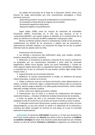 Las edades del alumnado de la etapa de la Educación Infantil, tienen unos
factores de riesgo determinados por unas características psicológicas y físicas
peculiares como son:
-Desarrollo psicomotor. Se pasa de la dependencia a la autonomía motriz.
-Es incompleto el desarrollo de los órganos de los sentidos.
-Pensamiento egocéntrico dominante.
-Respuesta negativa a las prohibiciones.
Según Solbes (1996), entre los criterios de realización de Actividades
Preventivas (AAPP), enmarcadas en la EPS, hay que destacar el de la
“autorresponsabilidad”, que supone implicar al individuo en el mantenimiento de su
salud, ser selectivo en la elección de AAPP y adaptarlas a cada grupo y edad.
Muchos accidentes podrían evitarse si analizásemos cuándo se han producido,
modificáramos los diseños de las estructuras u objetos que los provocaron y
potenciáramos actitudes respecto a las situaciones de riesgo con las que se pueden
enfrentar tanto los adultos como los niños.
Prevenciones más frecuentes:
• Las referidas a estructuras fijas (edificación): patio, aula, lavabos, comedor,
escaleras, barandillas, puertas y ventanas.
• Materiales: se considerará la ubicación y selección de los mismos, evitando los
no apropiados por sus características (toxicidad) o porla edad del alumnado
(pegamentos sólidos nunca líquidos, tijeras con punta redondeada...). Cuando los
niños exploran objetos desarrollan su capacidad de atención, sensibilidad, inteligencia
y curiosidad por lo que se rechazarán los que puedan conlleva algún peligro (ellos
chupan, tocan...)
• Especial atención con los enchufes eléctricos
• Mobiliario: se revisará constantemente su estado, sin olvidarnos del parque
infantil (columpios, si existen en el centro)
• Caídas y colisiones: procurar una buena iluminación, evitar aglomeraciones en
salidas y entradas, interiorizar reglas y comportamientos básicos para la convivencia
armónica, adecuar juegos y deportes a su edad y grado sensoriomotor, utilizar calzado
adecuado, proteger ventanas y azoteas.
• Cortes: evitar tener objetos punzantes o afilados
• Intoxicaciones: que no estén a su alcance los medicamentos del botiquín,
material de limpieza..., introducir el hábito de no beber directamente de las botellas.
• Evitar los golpes de calor y los contrastes bruscos de temperatura. Salir
abrigados los días de mucho frío y con mucho sol, buscar la sombra y cubrir la cabeza.
• El educador evitará tener distracciones, cuando se ocupe de los niños, así como
sobreprotegerlos, ya que esta actitud, no ayuda a la adquisición de la autonomía y
confianza que deben conseguir los alumnos en esta etapa, en la que la curiosidad
exploratoria queda patente.
-Enfermedad: Se denomina enfermedad al proceso y a la fase que atraviesan los
seres vivos cuando padecen una afección que atenta contra su bienestar al modificar
su condición ontológica de salud. Esta situación puede desencadenarse por múltiples
razones, ya sean de carácter intrínseco o extrínseco al organismo con evidencias de
 