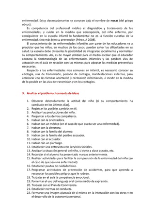 enfermedad. Estos desencadenantes se conocen bajo el nombre de noxas (del griego
nósos).
Es competencia del profesional médico el diagnóstico y tratamiento de las
enfermedades, y cuidar en la medida que corresponda, del niño enfermo, por
consiguiente en la escuela infantil lo fundamental no es la función curativa de la
enfermedad, sino más bien su prevención (Pérez, A 2008).
El conocimiento de las enfermedades infantiles por parte de los educadores va a
propiciar que los niños, en muchos de los casos, puedan salvar las dificultades en su
salud. La escuela debe ofrecerles la posibilidad de integrarse socialmente y normalizar
su comportamiento. Así, es de mayor utilidad para el medio escolar que el educador
conozca la sintomatología de las enfermedades infantiles y las posibles vías de
actuación en el aula en relación con las mismas para adoptar las medidas preventivas
necesarias.
Respecto a las enfermedades más comunes en infantil, es necesario conocer su
etiología, vías de transmisión, periodo de contagio, manifestaciones externas, para
colaborar con las familias acortando y recibiendo información, e incidir en la medida
de lo posible en las vías de transmisión y en los contagios.
3. Analizar el problema: tormenta de ideas
1. Observar detenidamente la actitud del niño (si su comportamiento ha
cambiado en los últimos días).
2. Registrar los posibles cambios en él.
3. Analizar las producciones del niño.
4. Preguntar a los demás compañeros.
5. Hablar con la orientadora.
6. Hablar con un médico (en el caso de que pueda ser una enfermedad).
7. Hablar con la directora.
8. Hablar con la familia del alumno.
9. Hablar con la familia del posible acosador.
10. Hablar con el acosador.
11. Hablar con un psicólogo.
12. Establecer una entrevista con Servicios Sociales.
13. Analizar la situación general del niño, si viene a clase aseado, etc.
14. Recordar si el alumno ha presentado marcas anteriormente.
15. Realizar actividades para facilitar la comprensión de la enfermedad del niño (en
el caso de que sea una enfermedad).
16. Establecer pautas de cuidado físico.
17. Programar actividades de prevención de accidentes, para que aprenda a
reconocer los posibles peligros que le rodean.
18. Trabajar en el aula la competencia emocional.
19. Fomentar el uso del lenguaje oral como medio de expresión.
20. Trabajar con el Plan de Convivencia.
21. Establecer normas de conducta.
22. Formarse una imagen ajustada de sí mismo en la interacción con los otros y en
el desarrollo de la autonomía personal.
 