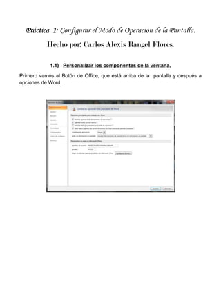 Práctica 1: Configurar el Modo de Operación de la Pantalla.
           Hecho por: Carlos Alexis Rangel Flores.

            1.1) Personalizar los componentes de la ventana.

Primero vamos al Botón de Office, que está arriba de la pantalla y después a
opciones de Word.
 