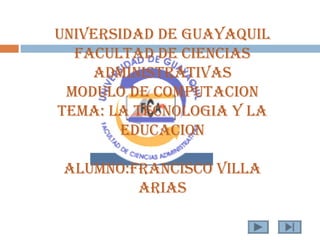 UNIVERSIDAD DE GUAYAQUIL
  FACULTAD DE CIENCIAS
    ADMINISTRATIVAS
 MODULO DE COMPUTACION
TEMA: LA TECNOLOGIA Y LA
        EDUCACION

 ALUMNO:FRANCISCO VILLA
         ARIAS
 