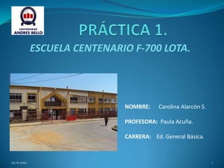 ESCUELA CENTENARIO F-700 LOTA.




                              NOMBRE:    Carolina Alarcón S.

                              PROFESORA: Paula Acuña.

                              CARRERA: Ed. General Básica.



05-11-2012                                                     1
 