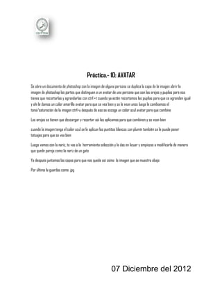 Práctica.- 10: AVATAR
Se abre un documento de photoshop con la imagen de alguna persona se duplica la capa de la imagen abrir la
imagen de photoshop las partes que distinguen a un avatar de una persona que son las orejas y pupilas para eso
tienes que recortarlas y agrandarlas con ctrl +t cuando ya estén recortamos las pupilas para que se agranden igual
y ahí le damos un color amarillo avatar para que se vea bien y se le vean unos luego le cambiamos el
tono/saturación de la imagen ctrl+u después de eso se escoge un color azul avatar para que combine

Las orejas se tienen que descargar y recortar así las aplicamos para que combinen y se vean bien

cuando la imagen tenga el color azul se le aplican los puntitos blancos con plumín también se le puede poner
tatuajes para que se vea bien

Luego vamos con la nariz, te vas a la herramienta selección y le das en licuar y empiezas a modificarla de manera
que quede pareja como la nariz de un gato

Ya después juntamos las capas para que nos quede así como la imagen que se muestra abajo

Por último la guardas como .jpg




                                                          07 Diciembre del 2012
 