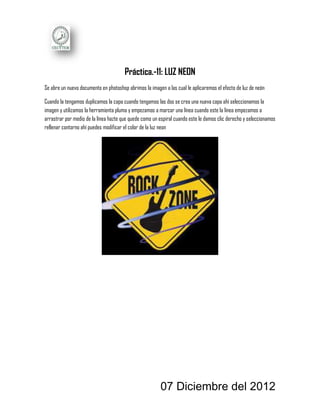 Práctica.-11: LUZ NEON
Se abre un nuevo documento en photoshop abrimos la imagen a las cual le aplicaremos el efecto de luz de neón

Cuando la tengamos duplicamos la capa cuando tengamos las dos se crea una nueva capa ahí seleccionamos la
imagen y utilizamos la herramienta pluma y empezamos a marcar una línea cuando este la línea empezamos a
arrastrar por medio de la línea hazte que quede como un espiral cuando este le damos clic derecho y seleccionamos
rellenar contorno ahí puedes modificar el color de la luz neon




                                                        07 Diciembre del 2012
 