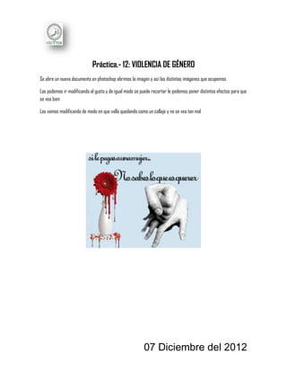 Práctica.- 12: VIOLENCIA DE GÉNERO
Se abre un nuevo documento en photoshop abrimos la imagen y así las distintas imágenes que ocupemos

Las podemos ir modificando al gusto y de igual modo se puede recortar le podemos poner distintos efectos para que
se vea bien

Los vamos modificando de modo en que valla quedando como un collaje y no se vea tan mal




                                                        07 Diciembre del 2012
 