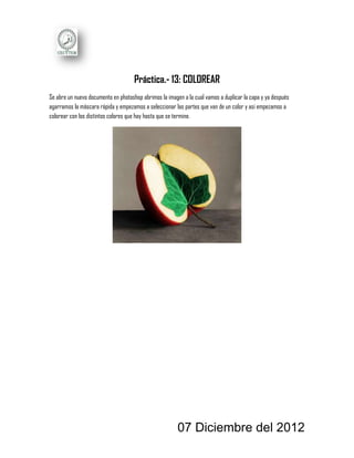 Práctica.- 13: COLOREAR
Se abre un nuevo documento en photoshop abrimos la imagen a la cual vamos a duplicar la capa y ya después
agarramos la máscara rápida y empezamos a seleccionar las partes que van de un color y asi empezamos a
colorear con los distintos colores que hay hasta que se termine.




                                                        07 Diciembre del 2012
 