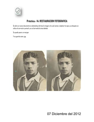 Práctica.- 14: RESTAURACION FOTOGRAFICA
Se abre un nuevo documento en photoshop abrimos la imagen a la cual vamos a duplicar la capa y ya después se
utiliza el corrector puntual y se va borrando la área dañada

Se puede poner un margen

Y se guarda como .jpg




                                                        07 Diciembre del 2012
 