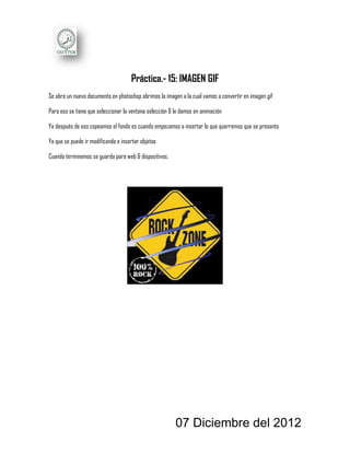 Práctica.- 15: IMAGEN GIF
Se abre un nuevo documento en photoshop abrimos la imagen a la cual vamos a convertir en imagen gif

Para eso se tiene que seleccionar la ventana selección & le damos en animación

Ya después de eso copeamos el fondo es cuando empezamos a insertar lo que querremos que se presente

Ya que se puede ir modificando e insertar objetos

Cuando terminemos se guarda para web & dispositivos.




                                                         07 Diciembre del 2012
 