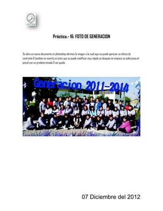Práctica.- 16: FOTO DE GENERACION


Se abre un nuevo documento en photoshop abrimos la imagen a la cual aquí se puede apreciar un efecto de
contraste & también se insertó un texto que se puede modificar muy rápido ya después se empieza se selecciona el
pincel con un predeterminado & así quedo.




                                                        07 Diciembre del 2012
 