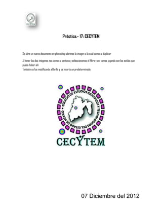 Práctica.- 17: CECYTEM


Se abre un nuevo documento en photoshop abrimos la imagen a la cual vamos a duplicar

Al tener las dos imágenes nos vamos a ventana y seleccionamos el filtro y así vamos jugando con los estilos que
pueda haber ahí
También se fue modificando el brillo y se inserto un predeterminado




                                                          07 Diciembre del 2012
 