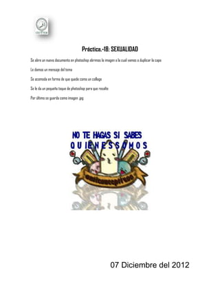 Práctica.-18: SEXUALIDAD
Se abre un nuevo documento en photoshop abrimos la imagen a la cual vamos a duplicar la capa

Le damos un mensaje del tema

Se acomoda en forma de que quede como un collage

Se le da un pequeño toque de photoshop para que resalte

Por último se guarda como imagen .jpg




                                                          07 Diciembre del 2012
 