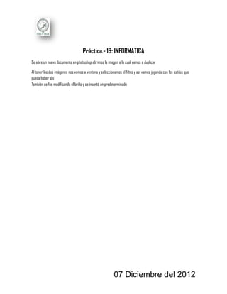 Práctica.- 19: INFORMATICA
Se abre un nuevo documento en photoshop abrimos la imagen a la cual vamos a duplicar

Al tener las dos imágenes nos vamos a ventana y seleccionamos el filtro y así vamos jugando con los estilos que
pueda haber ahí
También se fue modificando el brillo y se insertó un predeterminado




                                                          07 Diciembre del 2012
 
