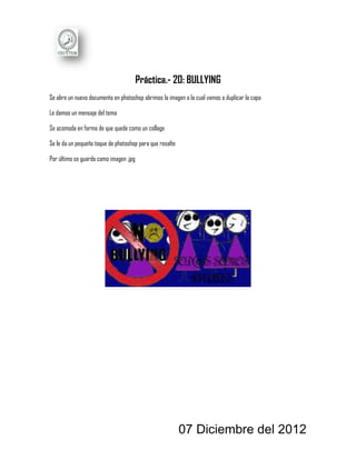 Práctica.- 20: BULLYING
Se abre un nuevo documento en photoshop abrimos la imagen a la cual vamos a duplicar la capa

Le damos un mensaje del tema

Se acomoda en forma de que quede como un collage

Se le da un pequeño toque de photoshop para que resalte

Por último se guarda como imagen .jpg




                                                          07 Diciembre del 2012
 