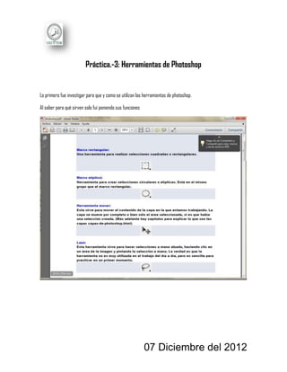 Práctica.-3: Herramientas de Photoshop


Lo primero fue investigar para que y como se utilizan las herramientas de photoshop.

Al saber para qué sirven solo fui poniendo sus funciones




                                                           07 Diciembre del 2012
 